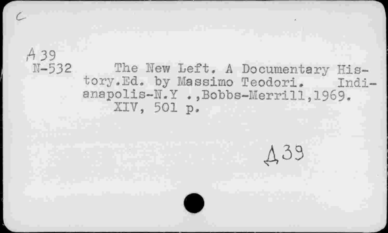 ﻿A 39
N-532 The New Left. A Documentary History.Ed. by Massimo Teodori. Indi-anapolis-N.Y .,Bobbs-Merrill,1969.
XIV, 501 p.
A33